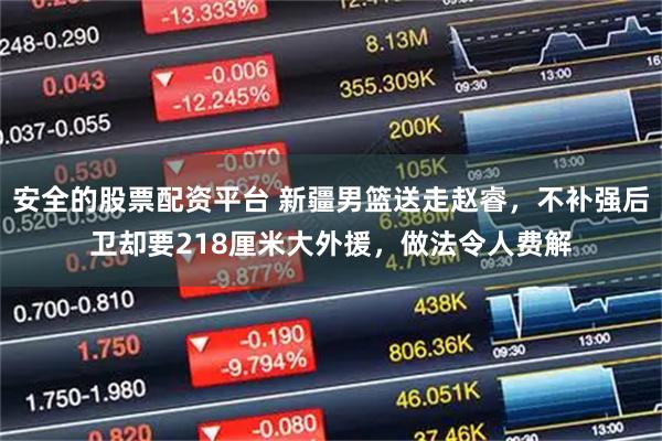 安全的股票配资平台 新疆男篮送走赵睿，不补强后卫却要218厘米大外援，做法令人费解