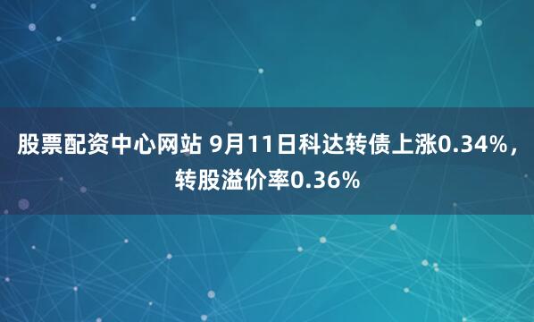 股票配资中心网站 9月11日科达转债上涨0.34%，转股溢价率0.36%