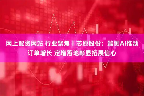 网上配资网站 行业聚焦丨芯原股份：端侧AI推动订单增长 定增落地彰显拓展信心