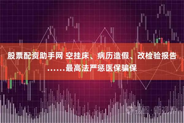 股票配资助手网 空挂床、病历造假、改检验报告……最高法严惩医保骗保