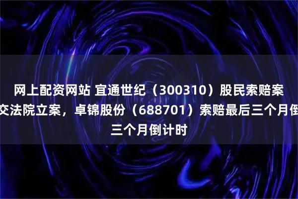 网上配资网站 宜通世纪（300310）股民索赔案再提交法院立案，卓锦股份（688701）索赔最后三个月倒计时