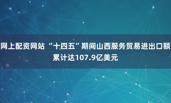 网上配资网站 “十四五”期间山西服务贸易进出口额累计达107.9亿美元