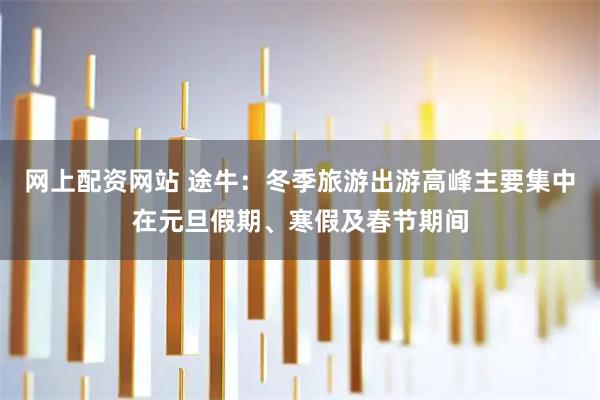 网上配资网站 途牛：冬季旅游出游高峰主要集中在元旦假期、寒假及春节期间