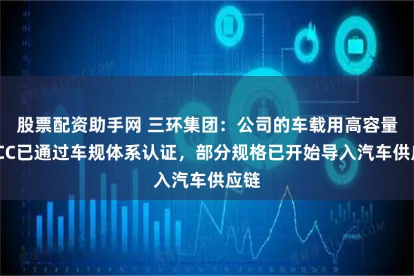 股票配资助手网 三环集团：公司的车载用高容量MLCC已通过车规体系认证，部分规格已开始导入汽车供应链