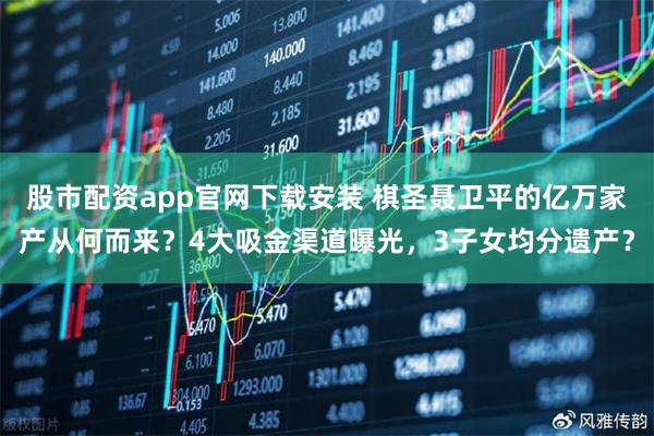 股市配资app官网下载安装 棋圣聂卫平的亿万家产从何而来？4大吸金渠道曝光，3子女均分遗产？