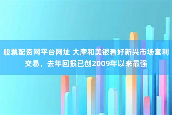 股票配资网平台网址 大摩和美银看好新兴市场套利交易，去年回报已创2009年以来最强
