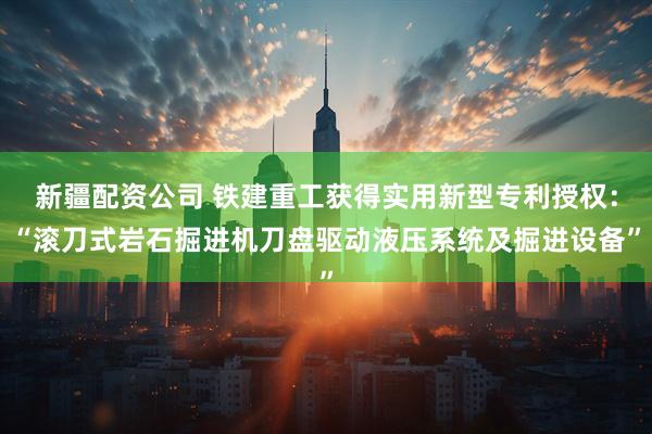新疆配资公司 铁建重工获得实用新型专利授权：“滚刀式岩石掘进机刀盘驱动液压系统及掘进设备”