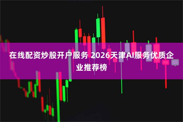 在线配资炒股开户服务 2026天津AI服务优质企业推荐榜