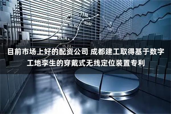 目前市场上好的配资公司 成都建工取得基于数字工地孪生的穿戴式无线定位装置专利