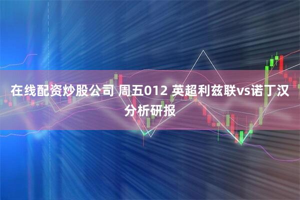 在线配资炒股公司 周五012 英超利兹联vs诺丁汉分析研报