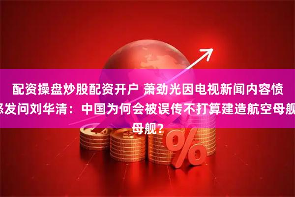 配资操盘炒股配资开户 萧劲光因电视新闻内容愤怒发问刘华清：中国为何会被误传不打算建造航空母舰？