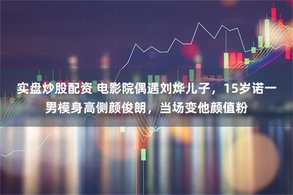 实盘炒股配资 电影院偶遇刘烨儿子，15岁诺一男模身高侧颜俊朗，当场变他颜值粉