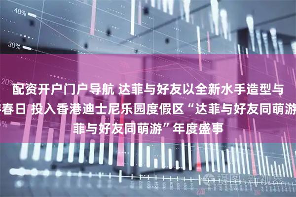 配资开户门户导航 达菲与好友以全新水手造型与你一起萌游春日 投入香港迪士尼乐园度假区“达菲与好友同萌游”年度盛事