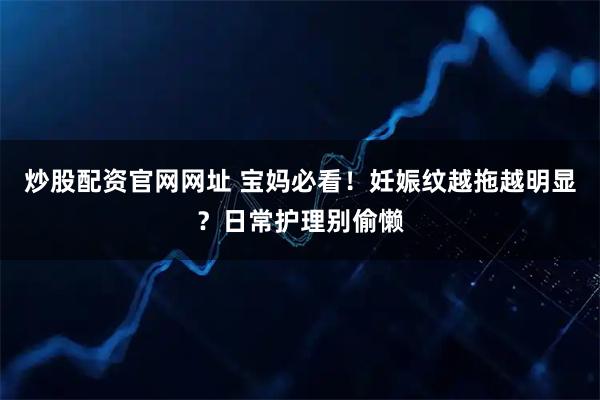 炒股配资官网网址 宝妈必看！妊娠纹越拖越明显？日常护理别偷懒