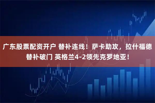 广东股票配资开户 替补连线！萨卡助攻，拉什福德替补破门 英格兰4-2领先克罗地亚！