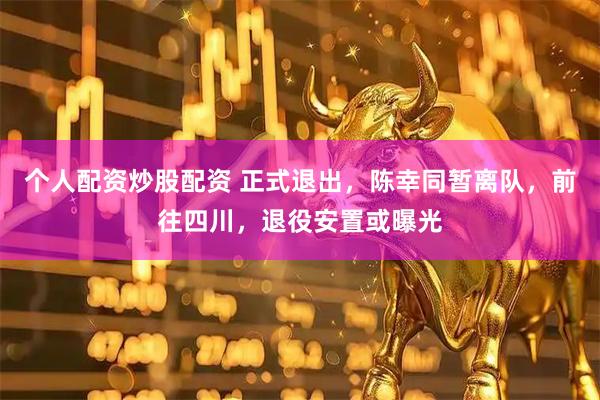 个人配资炒股配资 正式退出,陈幸同暂离队,前往四川,退役安置或曝光
