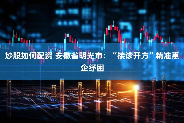 炒股如何配资 安徽省明光市：“接诊开方”精准惠企纾困