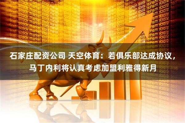 石家庄配资公司 天空体育：若俱乐部达成协议，马丁内利将认真考虑加盟利雅得新月